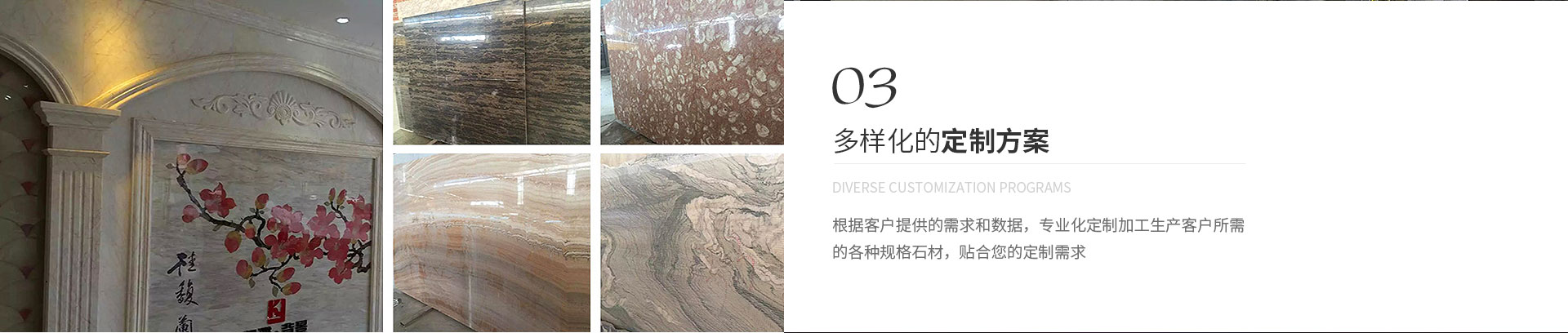 多樣化的定制方案,Diverse customization programs,根據(jù)客戶(hù)提供的需求和數(shù)據(jù)，專(zhuān)業(yè)化定制加工生產(chǎn)客戶(hù)所需
             的各種規(guī)格石材，貼合您的定制需求